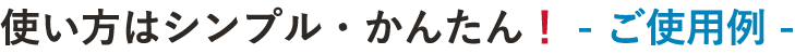 使い方はシンプル・かんたん！ - ご使用例 -